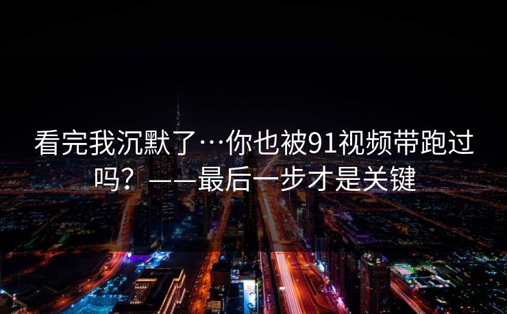 看完我沉默了…你也被91视频带跑过吗？——最后一步才是关键