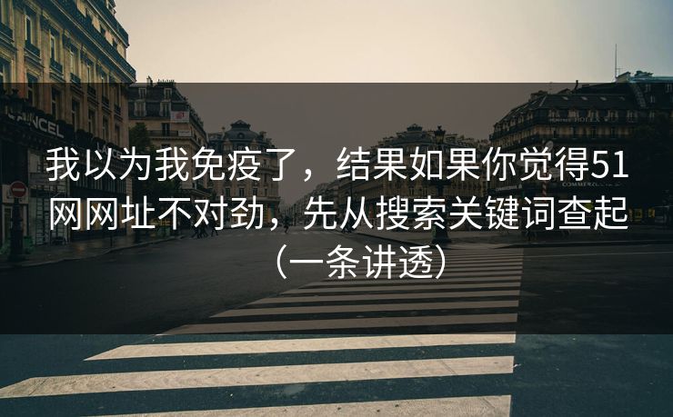 我以为我免疫了，结果如果你觉得51网网址不对劲，先从搜索关键词查起（一条讲透）