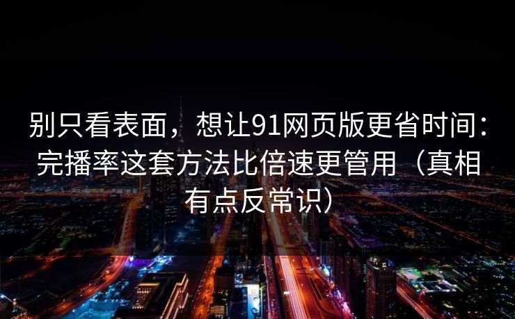 别只看表面，想让91网页版更省时间：完播率这套方法比倍速更管用（真相有点反常识）