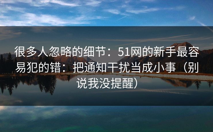 很多人忽略的细节：51网的新手最容易犯的错：把通知干扰当成小事（别说我没提醒）